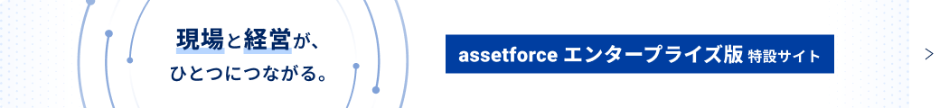 現場と経営がひとつにつながる。assetforceエンタープライズ版特設サイト