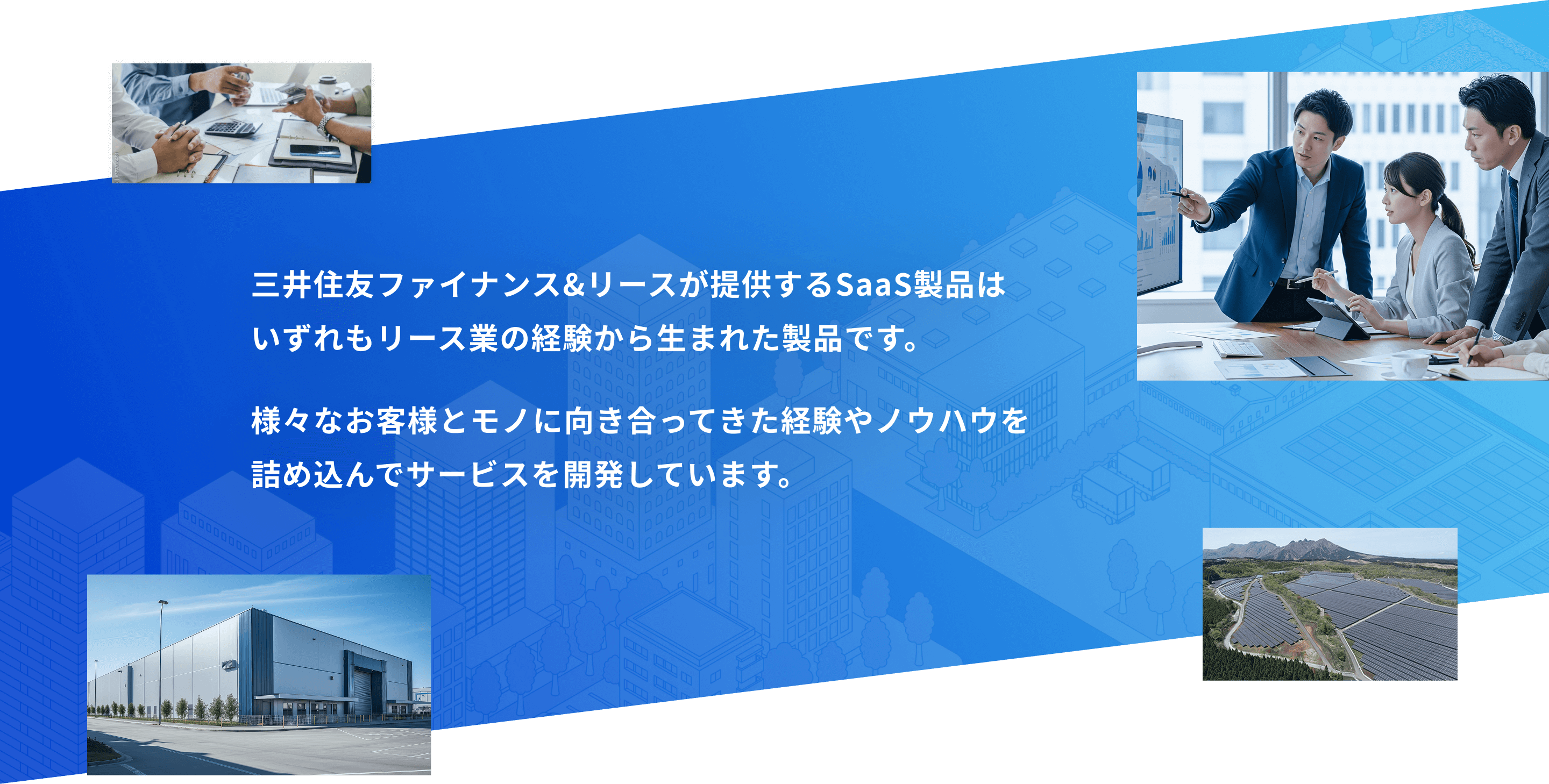 三井住友ファイナンス＆リースが提供するSaaS製品は
            いずれもリース業の経験から生まれた製品です。 様々なお客様とモノに向き合ってきた経験やノウハウを詰め込んでサービスを開発しています。