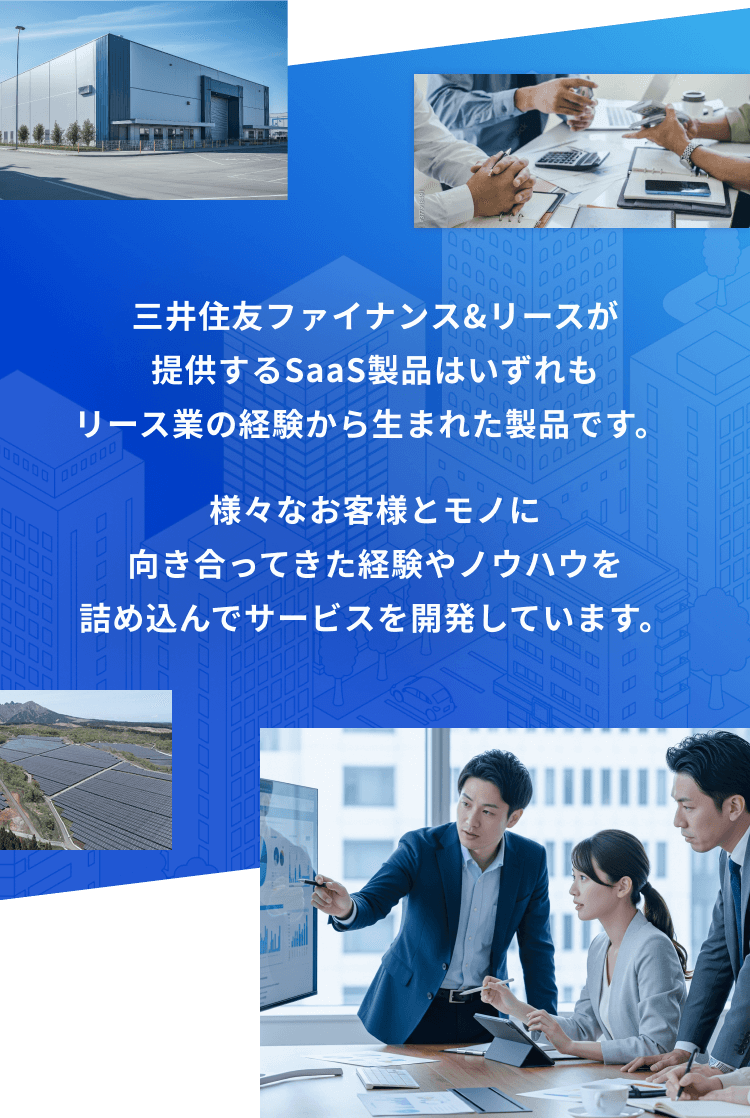 三井住友ファイナンス＆リースが提供するSaaS製品は
            いずれもリース業の経験から生まれた製品です。 様々なお客様とモノに向き合ってきた経験やノウハウを詰め込んでサービスを開発しています。